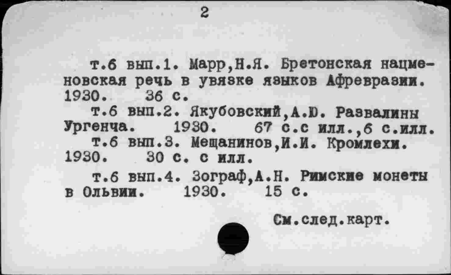 ﻿2
т.б вып.1. Марр,H.Я. Бретонская нацменовская речь в увязке языков Афревразии. 1930.	36 с.
т.б вып.2. Якубовский,A.D. Развалины Ургенча. 1930.	67 с.с илл.,6 с.илл.
т.б вып.З. Мещанинов,И.И. Кромлехи. 1930.	30 с. с илл.
т.б вып.4. Зограф,А.Н. Римские монеты в Ольвии. 1930.	15 с.
См.след.карт.